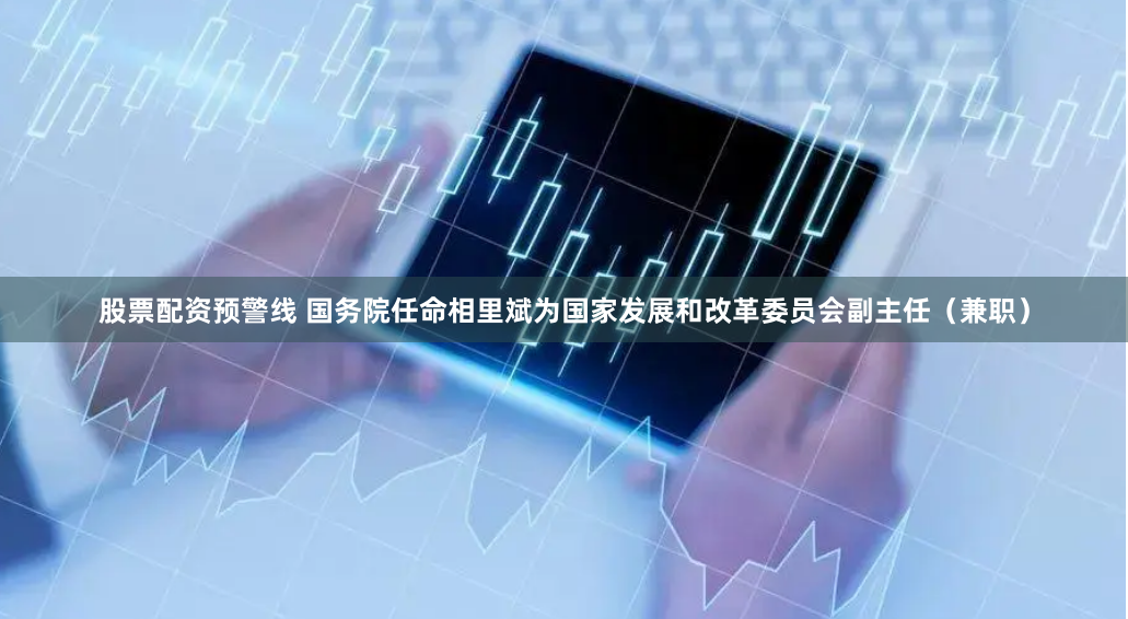 股票配资预警线 国务院任命相里斌为国家发展和改革委员会副主任（兼职）