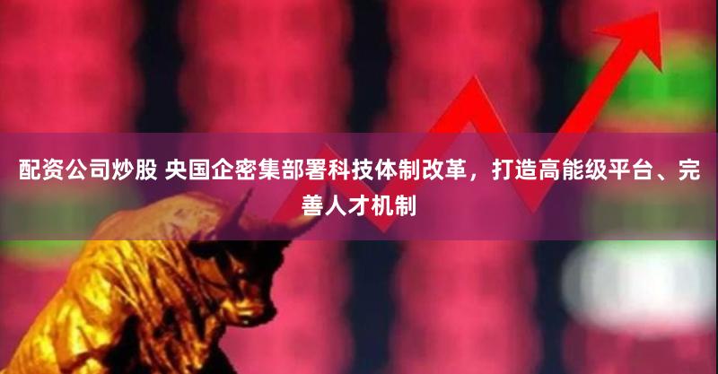 配资公司炒股 央国企密集部署科技体制改革，打造高能级平台、完善人才机制