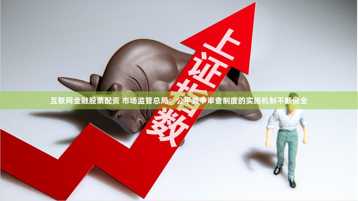 互联网金融股票配资 市场监管总局：公平竞争审查制度的实施机制不断健全