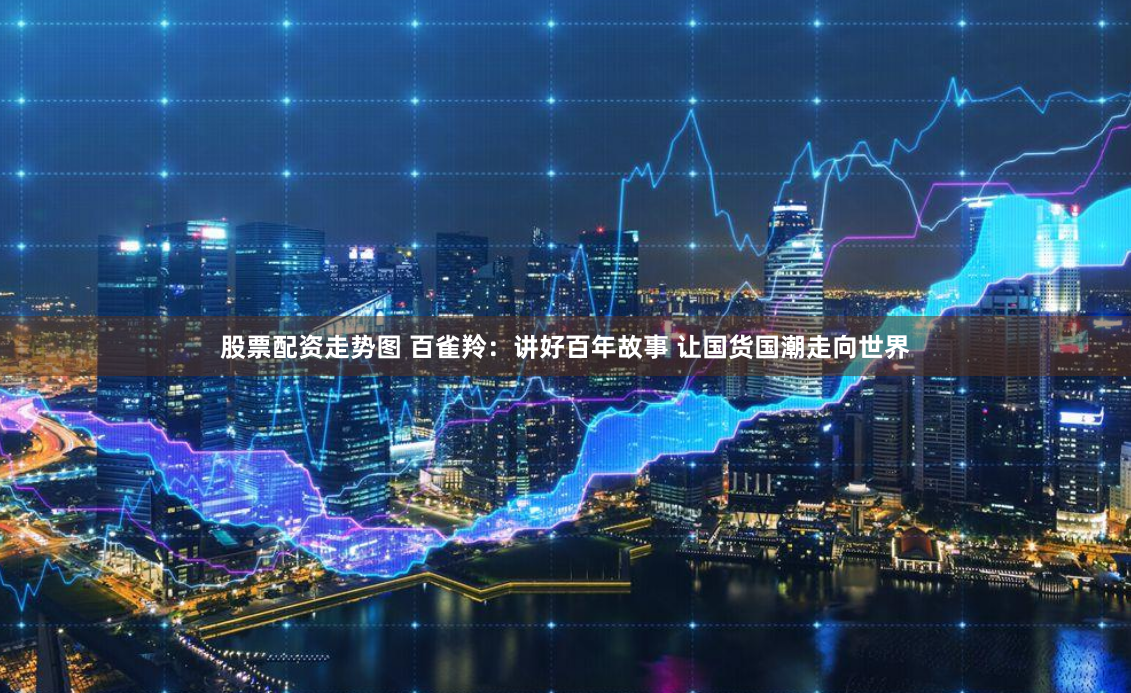 股票配资走势图 百雀羚：讲好百年故事 让国货国潮走向世界
