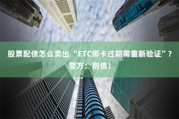 股票配债怎么卖出 “ETC绑卡过期需重新验证”？警方：别信！