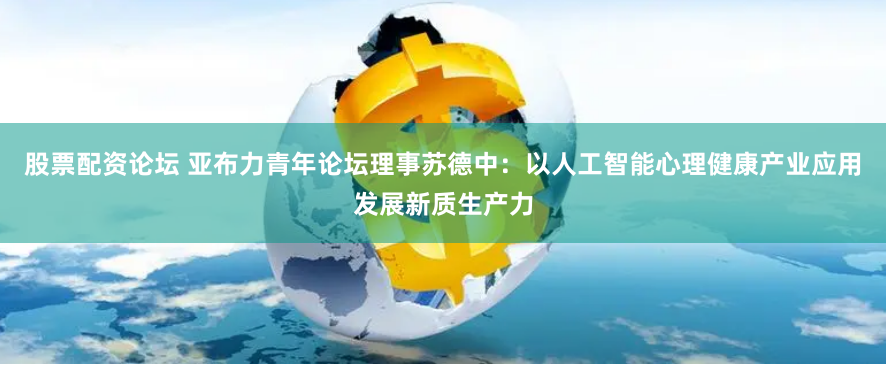股票配资论坛 亚布力青年论坛理事苏德中：以人工智能心理健康产业应用发展新质生产力