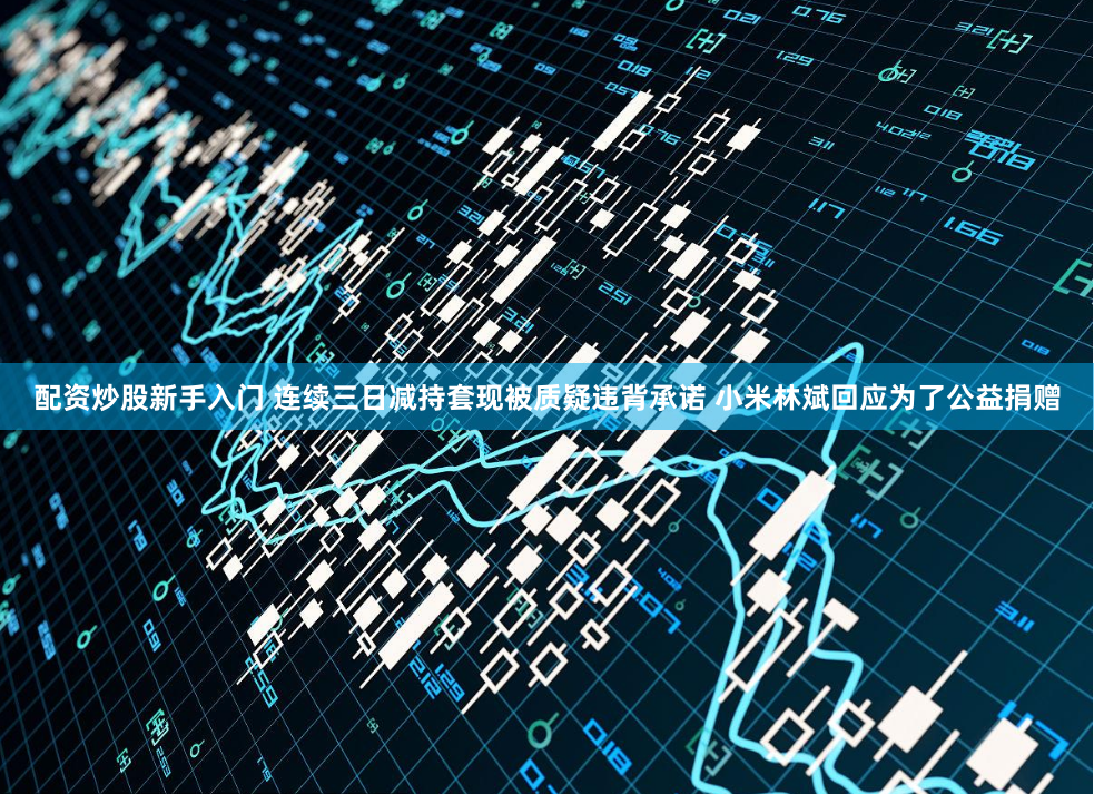 配资炒股新手入门 连续三日减持套现被质疑违背承诺 小米林斌回应为了公益捐赠