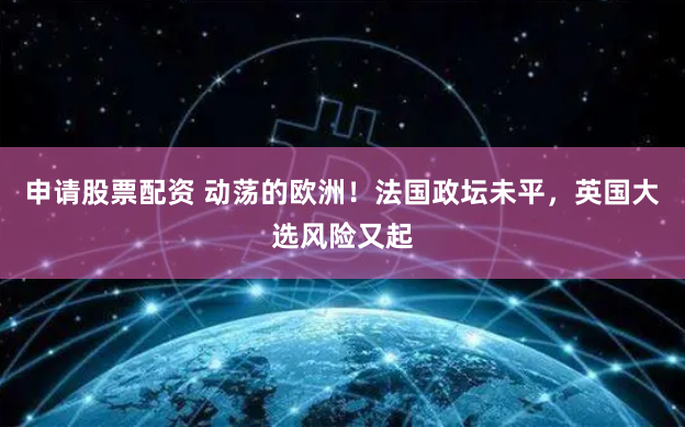 申请股票配资 动荡的欧洲！法国政坛未平，英国大选风险又起