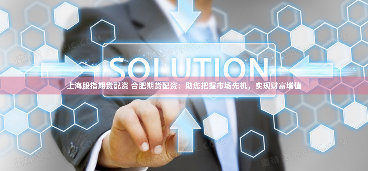 上海股指期货配资 合肥期货配资：助您把握市场先机，实现财富增值