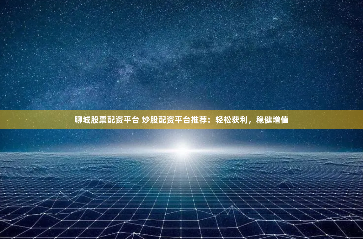 聊城股票配资平台 炒股配资平台推荐：轻松获利，稳健增值