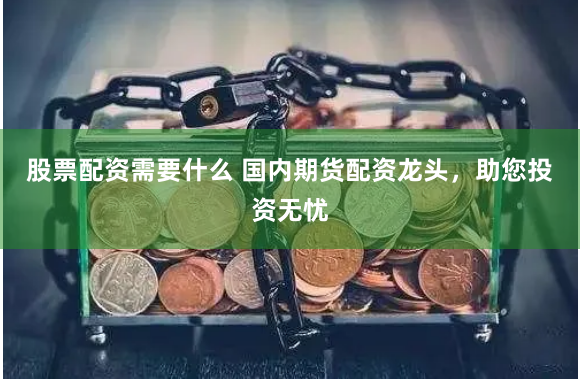 股票配资需要什么 国内期货配资龙头，助您投资无忧