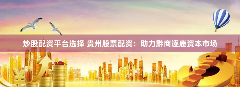 炒股配资平台选择 贵州股票配资：助力黔商逐鹿资本市场