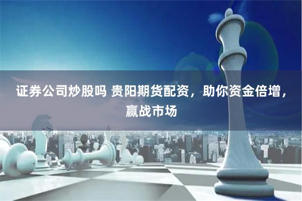 证券公司炒股吗 贵阳期货配资，助你资金倍增，赢战市场