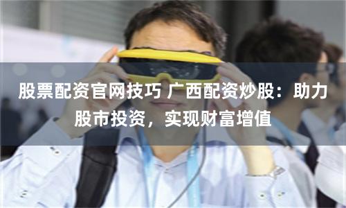 股票配资官网技巧 广西配资炒股：助力股市投资，实现财富增值