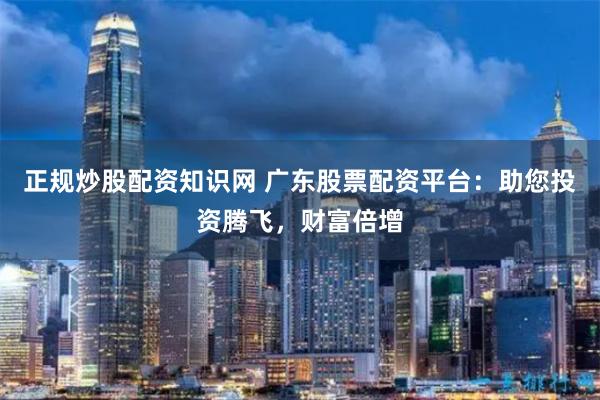 正规炒股配资知识网 广东股票配资平台：助您投资腾飞，财富倍增