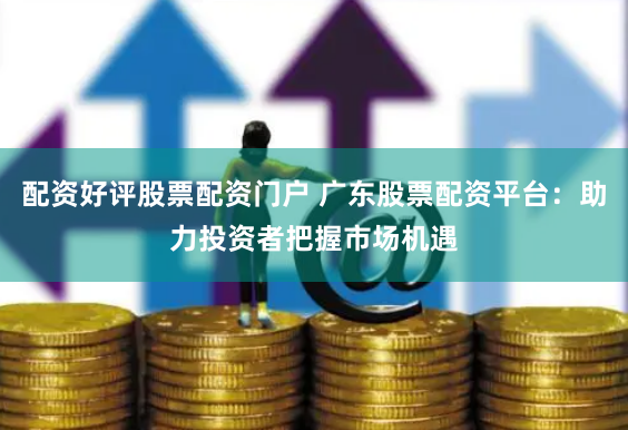 配资好评股票配资门户 广东股票配资平台：助力投资者把握市场机遇