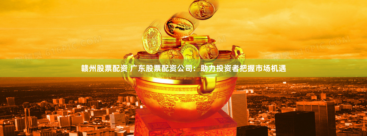 赣州股票配资 广东股票配资公司：助力投资者把握市场机遇