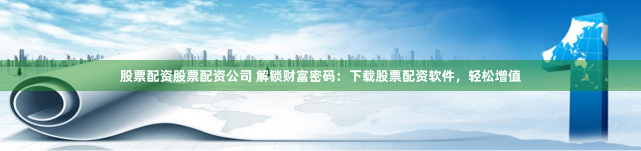 股票配资股票配资公司 解锁财富密码：下载股票配资软件，轻松增值