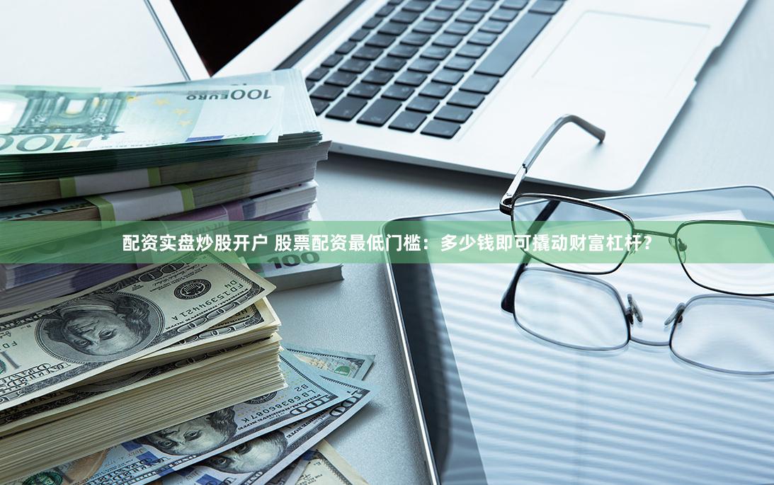 配资实盘炒股开户 股票配资最低门槛：多少钱即可撬动财富杠杆？