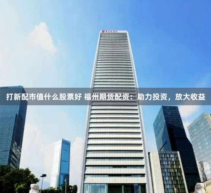 打新配市值什么股票好 福州期货配资：助力投资，放大收益