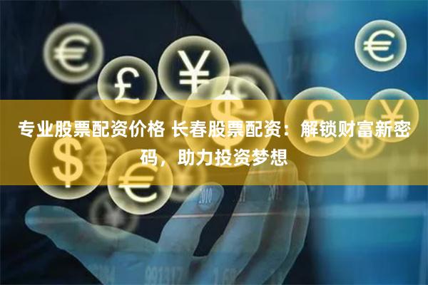 专业股票配资价格 长春股票配资：解锁财富新密码，助力投资梦想