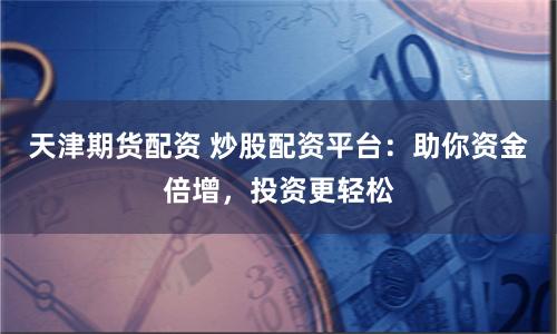 天津期货配资 炒股配资平台：助你资金倍增，投资更轻松