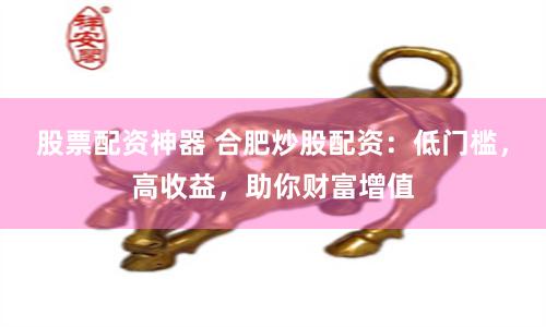 股票配资神器 合肥炒股配资：低门槛，高收益，助你财富增值