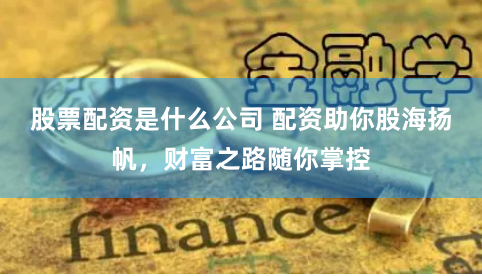 股票配资是什么公司 配资助你股海扬帆，财富之路随你掌控
