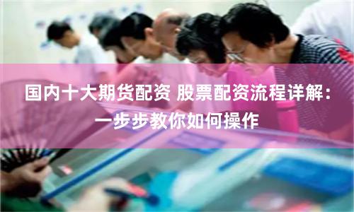 国内十大期货配资 股票配资流程详解：一步步教你如何操作