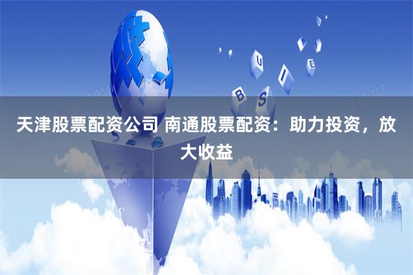 天津股票配资公司 南通股票配资：助力投资，放大收益