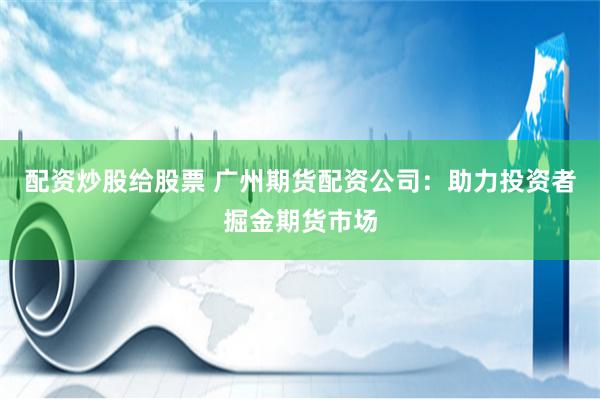 配资炒股给股票 广州期货配资公司：助力投资者掘金期货市场