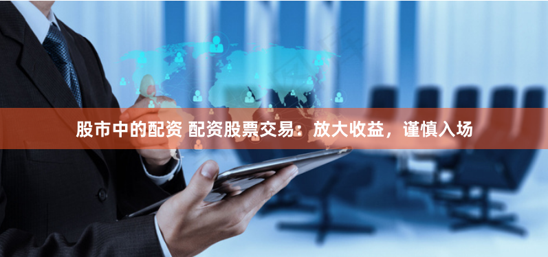 股市中的配资 配资股票交易：放大收益，谨慎入场
