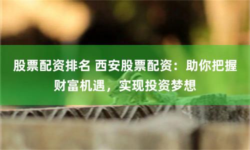 股票配资排名 西安股票配资：助你把握财富机遇，实现投资梦想