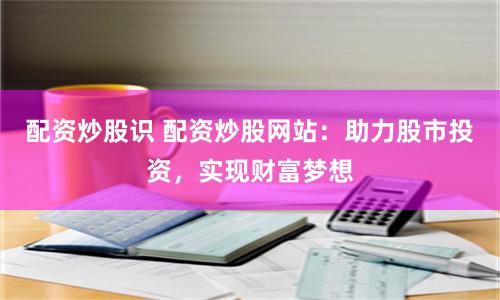配资炒股识 配资炒股网站：助力股市投资，实现财富梦想