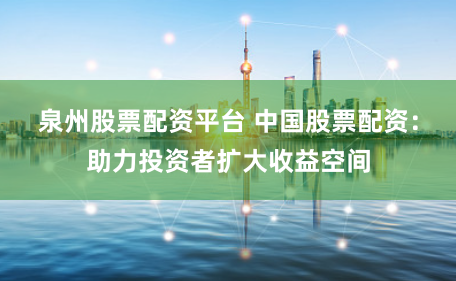 泉州股票配资平台 中国股票配资：助力投资者扩大收益空间