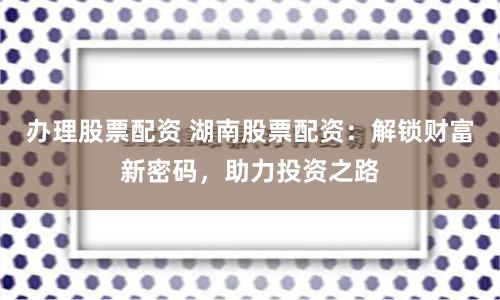 办理股票配资 湖南股票配资:解锁财富新密码,助力投资之路