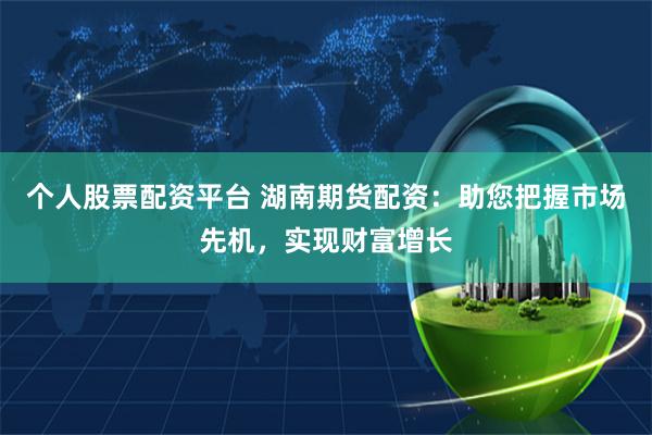 个人股票配资平台 湖南期货配资：助您把握市场先机，实现财富增长