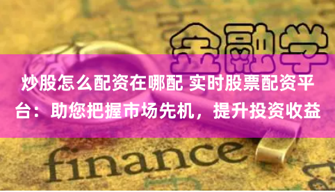 炒股怎么配资在哪配 实时股票配资平台：助您把握市场先机，提升投资收益