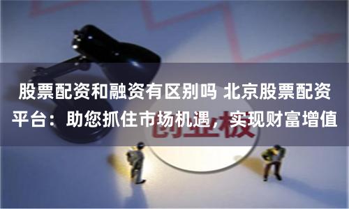 股票配资和融资有区别吗 北京股票配资平台：助您抓住市场机遇，实现财富增值