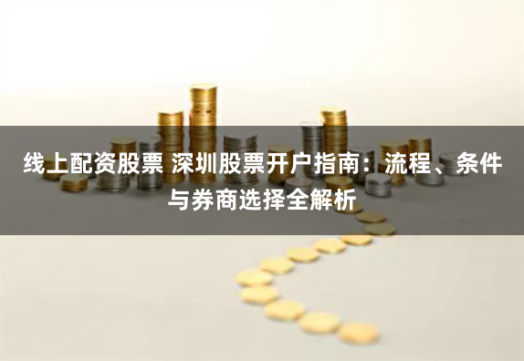 线上配资股票 深圳股票开户指南:流程、条件与券商选择全解析
