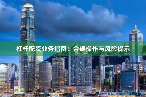 杠杆配资业务指南：合规操作与风险提示
