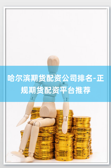 哈尔滨期货配资公司排名-正规期货配资平台推荐